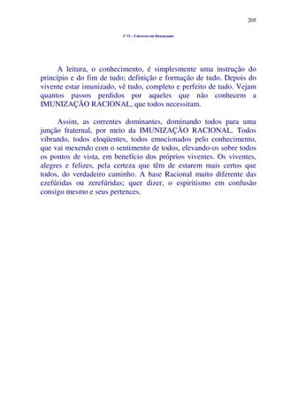 205
1º O – Universo em Desencanto
A leitura, o conhecimento, é simplesmente uma instrução do
princípio e do fim de tudo; definição e formação de tudo. Depois do
vivente estar imunizado, vê tudo, completo e perfeito de tudo. Vejam
quantos passos perdidos por aqueles que não conhecem a
IMUNIZAÇÃO RACIONAL, que todos necessitam.
Assim, as correntes dominantes, dominando todos para uma
junção fraternal, por meio da IMUNIZAÇÃO RACIONAL. Todos
vibrando, todos eloqüentes, todos emocionados pelo conhecimento,
que vai mexendo com o sentimento de todos, elevando-os sobre todos
os pontos de vista, em benefício dos próprios viventes. Os viventes,
alegres e felizes, pela certeza que têm de estarem mais certos que
todos, do verdadeiro caminho. A base Racional muito diferente das
ezefúridas ou zerefúridas; quer dizer, o espiritismo em confusão
consigo mesmo e seus pertences.
 