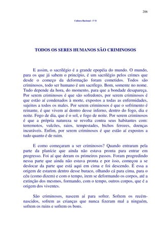 206
Cultura Racional - 1º O
TODOS OS SERES HUMANOS SÃO CRIMINOSOS
E assim, o sacrilégio é a grande epopéia do mundo. O mundo,
para os que já sabem o princípio, é um sacrilégio pelos crimes que
desde o começo da deformação foram cometidos. Todos são
criminosos, todo ser humano é um sacrílego. Bom, somente no nome.
Tudo depende da hora, do momento, para que a bondade desapareça.
Por serem criminosos é que são sofredores, por serem criminosos é
que estão aí condenados à morte, expostos a todas as enfermidades,
sujeitos a todos os males. Por serem criminosos é que o sofrimento é
reinante, é que vivem aí dentro desse inferno, dentro do fogo, dia e
noite. Fogo de dia, que é o sol, e fogo de noite. Por serem criminosos
é que a própria natureza se revolta contra seus habitantes com:
terremotos, vulcões, raios, tempestades, bichos ferozes, doenças
incuráveis. Enfim, por serem criminosos é que estão aí expostos a
tudo quanto é de ruim.
E como começaram a ser criminosos? Quando entraram pela
parte da planície que ainda não estava pronta para entrar em
progresso. Foi aí que deram os primeiros passos. Foram progredindo
nessa parte que ainda não estava pronta e por isso, começou a se
deslocar da parte que está aqui em cima e foi descendo. É essa a
origem de estarem dentro desse buraco, olhando cá para cima, para o
céu (como dizem) e com o tempo, irem se deformando os corpos, até a
extinção dos mesmos, formando, com o tempo, outros corpos, que é a
origem dos viventes.
São criminosos, nascem aí para sofrer. Sofrem os recém-
nascidos, sofrem as crianças que nunca fizeram mal a ninguém,
sofrem os ruins e sofrem os bons.
 