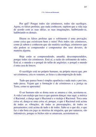 207
1º O – Universo em Desencanto
Por quê? Porque todos são criminosos, todos são sacrílegos.
Agora, os falsos profetas, que nada conhecem, supõem que a vida seja
de acordo com as suas idéias, as suas imaginações, ludibriando-se,
ludibriando os demais.
Dizem os falsos profetas que o sofrimento é uma provação;
como coisa que existissem bons e ruins! Pois todos são criminosos,
como já sabem e conhecem que são matéria sacrílega, criminosos que
não podem se compreender e compenetrar dos seus deveres, de
maneira alguma.
Hoje estão se compreendendo, amanhã, descompreendidos,
porque todos são criminosos. Está aí, a razão do sofrimento de todos.
Está aí, o mundo e o porquê do tufão de angústias; o porquê o mundo
é uma casa de loucos.
O sacrilégio está no próprio humano, na própria massa que, por
ser criminosa, cria os venenos, as feras e a decomposição de tudo.
Tudo que parece bom é simples aparência e nada mais e por isto,
tudo passa. Vejam que a formação é de criminosos e a justiça na
Terra, como se apresenta!
O ser humano não se doma nem se amansa e sim, acostuma-se.
A vida é um realejo que toca o que querem dançar; mas aqui, a música
é Racional, a dança aqui é Racional e o realejo é Racional. Toca uma
coisa só, dança-se uma coisa só, porque, o que é Racional está acima
de todas as vibrações, de todas as preocupações, de todos os
pensamentos; está acima de tudo e de todos. Sabe-se o que diz, o que
faz e não bota em jogo as misérias de ninguém, que por natureza, são
indomáveis, porque os bichos não se amansam, acostumam-se.
 