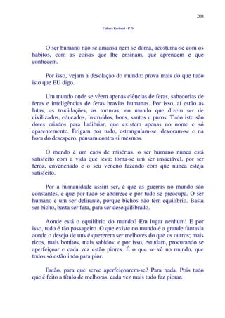 208
Cultura Racional - 1º O
O ser humano não se amansa nem se doma, acostuma-se com os
hábitos, com as coisas que lhe ensinam, que aprendem e que
conhecem.
Por isso, vejam a desolação do mundo: prova mais do que tudo
isto que EU digo.
Um mundo onde se vêem apenas ciências de feras, sabedorias de
feras e inteligências de feras bravias humanas. Por isso, aí estão as
lutas, as trucidações, as torturas, no mundo que dizem ser de
civilizados, educados, instruídos, bons, santos e puros. Tudo isto são
dotes criados para ludibriar, que existem apenas no nome e só
aparentemente. Brigam por tudo, estrangulam-se, devoram-se e na
hora do desespero, pensam contra si mesmos.
O mundo é um caos de misérias, o ser humano nunca está
satisfeito com a vida que leva; torna-se um ser insaciável, por ser
feroz, envenenado e o seu veneno fazendo com que nunca esteja
satisfeito.
Por a humanidade assim ser, é que as guerras no mundo são
constantes, é que por tudo se aborrece e por tudo se preocupa. O ser
humano é um ser delirante, porque bichos não têm equilíbrio. Basta
ser bicho, basta ser fera, para ser desequilibrado.
Aonde está o equilíbrio do mundo? Em lugar nenhum! E por
isso, tudo é tão passageiro. O que existe no mundo é a grande fantasia
aonde o desejo de uns é quererem ser melhores do que os outros; mais
ricos, mais bonitos, mais sabidos; e por isso, estudam, procurando se
aperfeiçoar e cada vez estão piores. É o que se vê no mundo, que
todos só estão indo para pior.
Então, para que serve aperfeiçoarem-se? Para nada. Pois tudo
que é feito a título de melhoras, cada vez mais tudo faz piorar.
 
