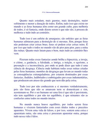 209
1º O – Universo em Desencanto
Quanto mais estudam, mais guerras, mais destruições, maior
sofrimento e menor a duração de todos. Enfim, tudo isso que existe no
mundo e as feras humanas têm como um grande culto, para melhoria
de todos, é só fantasia, onde dizem serem o que não são, à procura de
melhoras e tudo indo ao contrário.
Tudo isso é um enfeite de amarguras; são enfeites que as feras
humanas adotaram para a destruição de si mesmas. Sim, porque feras
não poderiam criar coisas boas; feras só podem criar coisas ruins. É
por isso que tudo e todos no mundo vão de pior para pior, para a ruína
das ruínas. Quanto mais lutam para o bem, mais tudo ao contrário lhes
vem.
Fizeram todas essas fantasias aonde brilha a hipocrisia, a inveja,
o ciúme, a ganância, a falsidade, a intriga, a traição, o egoísmo, a
presunção e a inconsciência, por onde se pode dizer que tudo é uma
ciência de desgraça. Ciência onde habitam todas essas ruínas criadas
pelas feras humanas; montões de desgraças que levam ao mundo todas
as conseqüências estranguladoras, por estarem dominados por essas
fantasias, iludidos, ludibriados e embriagados por essas indumentárias,
que produzem um atraso tão grande que nem dão pela coisa.
Tudo isso por não conhecerem a si mesmos verdadeiramente,
pois são feras que não se amansam nem se domesticam e sim,
acostumam-se. Por o ser humano ser uma fera é que não é persistente,
não tem equilíbrio e por não ter equilíbrio, é que reinantes são as
confusões entre todos no mundo inteiro.
No mundo nunca houve equilíbrio, por todos serem feras
humanas e viverem fantasiados com esses títulos todos e preceitos
aparentes. Vivem uma vida de falsos, e por isso, sentem uma coisa e
aparentam outra, são uma coisa e procuram aparentar outra, porque
tudo nessa vida é falso.
 