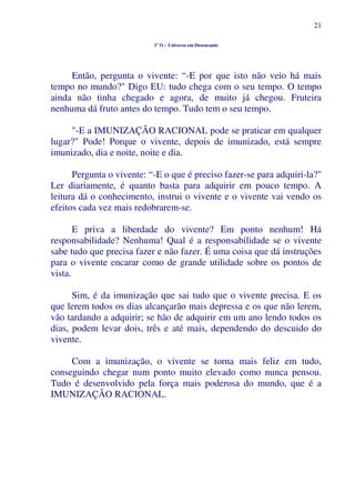 21
1º O – Universo em Desencanto
Então, pergunta o vivente: “-E por que isto não veio há mais
tempo no mundo?" Digo EU: tudo chega com o seu tempo. O tempo
ainda não tinha chegado e agora, de muito já chegou. Fruteira
nenhuma dá fruto antes do tempo. Tudo tem o seu tempo.
"-E a IMUNIZAÇÃO RACIONAL pode se praticar em qualquer
lugar?" Pode! Porque o vivente, depois de imunizado, está sempre
imunizado, dia e noite, noite e dia.
Pergunta o vivente: “-E o que é preciso fazer-se para adquiri-la?"
Ler diariamente, é quanto basta para adquirir em pouco tempo. A
leitura dá o conhecimento, instrui o vivente e o vivente vai vendo os
efeitos cada vez mais redobrarem-se.
E priva a liberdade do vivente? Em ponto nenhum! Há
responsabilidade? Nenhuma! Qual é a responsabilidade se o vivente
sabe tudo que precisa fazer e não fazer. É uma coisa que dá instruções
para o vivente encarar como de grande utilidade sobre os pontos de
vista.
Sim, é da imunização que sai tudo que o vivente precisa. E os
que lerem todos os dias alcançarão mais depressa e os que não lerem,
vão tardando a adquirir; se hão de adquirir em um ano lendo todos os
dias, podem levar dois, três e até mais, dependendo do descuido do
vivente.
Com a imunização, o vivente se torna mais feliz em tudo,
conseguindo chegar num ponto muito elevado como nunca pensou.
Tudo é desenvolvido pela força mais poderosa do mundo, que é a
IMUNIZAÇÃO RACIONAL.
 