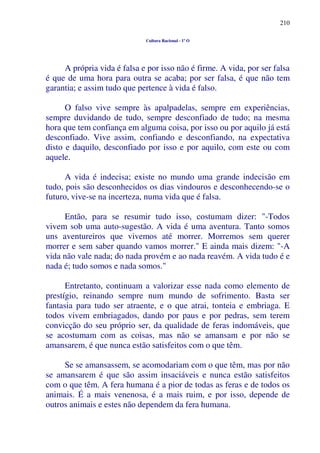 210
Cultura Racional - 1º O
A própria vida é falsa e por isso não é firme. A vida, por ser falsa
é que de uma hora para outra se acaba; por ser falsa, é que não tem
garantia; e assim tudo que pertence à vida é falso.
O falso vive sempre às apalpadelas, sempre em experiências,
sempre duvidando de tudo, sempre desconfiado de tudo; na mesma
hora que tem confiança em alguma coisa, por isso ou por aquilo já está
desconfiado. Vive assim, confiando e desconfiando, na expectativa
disto e daquilo, desconfiado por isso e por aquilo, com este ou com
aquele.
A vida é indecisa; existe no mundo uma grande indecisão em
tudo, pois são desconhecidos os dias vindouros e desconhecendo-se o
futuro, vive-se na incerteza, numa vida que é falsa.
Então, para se resumir tudo isso, costumam dizer: "-Todos
vivem sob uma auto-sugestão. A vida é uma aventura. Tanto somos
uns aventureiros que vivemos até morrer. Morremos sem querer
morrer e sem saber quando vamos morrer." E ainda mais dizem: "-A
vida não vale nada; do nada provém e ao nada reavém. A vida tudo é e
nada é; tudo somos e nada somos."
Entretanto, continuam a valorizar esse nada como elemento de
prestígio, reinando sempre num mundo de sofrimento. Basta ser
fantasia para tudo ser atraente, e o que atrai, tonteia e embriaga. E
todos vivem embriagados, dando por paus e por pedras, sem terem
convicção do seu próprio ser, da qualidade de feras indomáveis, que
se acostumam com as coisas, mas não se amansam e por não se
amansarem, é que nunca estão satisfeitos com o que têm.
Se se amansassem, se acomodariam com o que têm, mas por não
se amansarem é que são assim insaciáveis e nunca estão satisfeitos
com o que têm. A fera humana é a pior de todas as feras e de todos os
animais. É a mais venenosa, é a mais ruim, e por isso, depende de
outros animais e estes não dependem da fera humana.
 