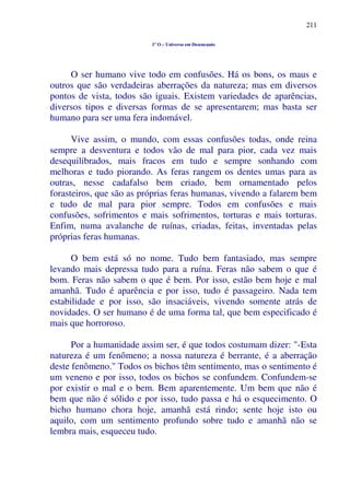 211
1º O – Universo em Desencanto
O ser humano vive todo em confusões. Há os bons, os maus e
outros que são verdadeiras aberrações da natureza; mas em diversos
pontos de vista, todos são iguais. Existem variedades de aparências,
diversos tipos e diversas formas de se apresentarem; mas basta ser
humano para ser uma fera indomável.
Vive assim, o mundo, com essas confusões todas, onde reina
sempre a desventura e todos vão de mal para pior, cada vez mais
desequilibrados, mais fracos em tudo e sempre sonhando com
melhoras e tudo piorando. As feras rangem os dentes umas para as
outras, nesse cadafalso bem criado, bem ornamentado pelos
forasteiros, que são as próprias feras humanas, vivendo a falarem bem
e tudo de mal para pior sempre. Todos em confusões e mais
confusões, sofrimentos e mais sofrimentos, torturas e mais torturas.
Enfim, numa avalanche de ruínas, criadas, feitas, inventadas pelas
próprias feras humanas.
O bem está só no nome. Tudo bem fantasiado, mas sempre
levando mais depressa tudo para a ruína. Feras não sabem o que é
bom. Feras não sabem o que é bem. Por isso, estão bem hoje e mal
amanhã. Tudo é aparência e por isso, tudo é passageiro. Nada tem
estabilidade e por isso, são insaciáveis, vivendo somente atrás de
novidades. O ser humano é de uma forma tal, que bem especificado é
mais que horroroso.
Por a humanidade assim ser, é que todos costumam dizer: "-Esta
natureza é um fenômeno; a nossa natureza é berrante, é a aberração
deste fenômeno." Todos os bichos têm sentimento, mas o sentimento é
um veneno e por isso, todos os bichos se confundem. Confundem-se
por existir o mal e o bem. Bem aparentemente. Um bem que não é
bem que não é sólido e por isso, tudo passa e há o esquecimento. O
bicho humano chora hoje, amanhã está rindo; sente hoje isto ou
aquilo, com um sentimento profundo sobre tudo e amanhã não se
lembra mais, esqueceu tudo.
 