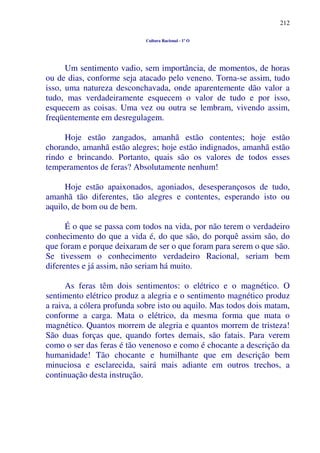 212
Cultura Racional - 1º O
Um sentimento vadio, sem importância, de momentos, de horas
ou de dias, conforme seja atacado pelo veneno. Torna-se assim, tudo
isso, uma natureza desconchavada, onde aparentemente dão valor a
tudo, mas verdadeiramente esquecem o valor de tudo e por isso,
esquecem as coisas. Uma vez ou outra se lembram, vivendo assim,
freqüentemente em desregulagem.
Hoje estão zangados, amanhã estão contentes; hoje estão
chorando, amanhã estão alegres; hoje estão indignados, amanhã estão
rindo e brincando. Portanto, quais são os valores de todos esses
temperamentos de feras? Absolutamente nenhum!
Hoje estão apaixonados, agoniados, desesperançosos de tudo,
amanhã tão diferentes, tão alegres e contentes, esperando isto ou
aquilo, de bom ou de bem.
É o que se passa com todos na vida, por não terem o verdadeiro
conhecimento do que a vida é, do que são, do porquê assim são, do
que foram e porque deixaram de ser o que foram para serem o que são.
Se tivessem o conhecimento verdadeiro Racional, seriam bem
diferentes e já assim, não seriam há muito.
As feras têm dois sentimentos: o elétrico e o magnético. O
sentimento elétrico produz a alegria e o sentimento magnético produz
a raiva, a cólera profunda sobre isto ou aquilo. Mas todos dois matam,
conforme a carga. Mata o elétrico, da mesma forma que mata o
magnético. Quantos morrem de alegria e quantos morrem de tristeza!
São duas forças que, quando fortes demais, são fatais. Para verem
como o ser das feras é tão venenoso e como é chocante a descrição da
humanidade! Tão chocante e humilhante que em descrição bem
minuciosa e esclarecida, sairá mais adiante em outros trechos, a
continuação desta instrução.
 