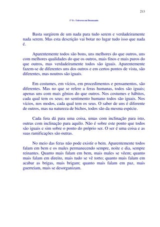 213
1º O – Universo em Desencanto
Basta surgirem de um nada para tudo serem e verdadeiramente
nada serem. Mas esta descrição vai botar no lugar tudo isso que nada
é.
Aparentemente todos são bons, uns melhores do que outros, uns
com melhores qualidades do que os outros, mais finos e mais puros do
que outros, mas verdadeiramente todos são iguais. Aparentemente
fazem-se de diferentes uns dos outros e em certos pontos de vista, são
diferentes, mas noutros são iguais.
Em costumes, em vícios, em procedimentos e pensamentos, são
diferentes. Mas no que se refere a feras humanas, todos são iguais;
apenas uns com mais gênios do que outros. Nos costumes e hábitos,
cada qual tem os seus; no sentimento humano todos são iguais. Nos
vícios, nos modos, cada qual tem os seus. O saber de uns é diferente
de outros, mas na natureza de bichos, todos são da mesma espécie.
Cada fera dá para uma coisa, umas com inclinação para isto,
outras com inclinação para aquilo. Não é sobre este ponto que todos
são iguais e sim sobre o ponto do próprio ser. O ser é uma coisa e as
suas ramificações são outras.
No meio das feras não pode existir o bem. Aparentemente todos
falam em bem e os males permanecendo sempre, noite e dia, sempre
reinantes. Quanto mais falam em bem, mais males se vêem; quanto
mais falam em direito, mais tudo se vê torto; quanto mais falam em
acabar as brigas, mais brigam; quanto mais falam em paz, mais
guerreiam, mais se desorganizam.
 