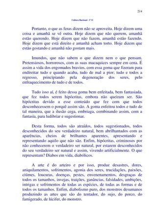214
Cultura Racional - 1º O
Portanto, o que as feras dizem não se aproveita. Hoje dizem uma
coisa e amanhã se vê outra. Hoje dizem que não querem, amanhã
estão querendo. Hoje dizem que não fazem, amanhã estão fazendo.
Hoje dizem que está direito e amanhã acham torto. Hoje dizem que
estão gostando e amanhã não gostam mais.
Imundos, que não sabem o que dizem nem o que pensam.
Pretensiosos, horrorosos, com as suas macaquices sempre em cena. É
assim a vida dos engomados bravios, com essa goma que fizeram para
endireitar tudo e quando acaba, tudo de mal a pior; tudo e todos a
regresso, principiando pela degeneração dos seres, pelo
enfraquecimento de tudo e de todos.
Tudo isso aí, é feito dessa goma bem enfeitada, bem fantasiada,
que fez todos serem hipócritas, embora não queiram ser. São
hipócritas devido a esse conteúdo que fez com que todos
desconhecessem o porquê assim são. A goma enfeitou todos e tudo de
tal maneira, que a ilusão cega, embriaga, combinando assim, com a
fantasia, para ludibriar e sugestionar.
Desta forma, todos são atraídos, todos sugestionados, todos
desconhecidos do seu verdadeiro natural, bem abrilhantados com as
aparências, cheios de brilhantes aparentes, apresentando e
representando aquilo que não são. Enfim, hipócritas, criminosos por
não conhecerem o verdadeiro ser natural, por estarem desconhecidos
do seu verdadeiro ser natural e assim, vivendo artificialmente. O que
representam? Diabos em vida, diabólicos.
A arte é do arteiro e por isso, produz desastres, dores,
aniquilamentos, sofrimentos, agonia dos seres, trucidações, paixões,
ciúmes, loucuras, doenças, pestes, envenenamentos, desgraças de
todos os tamanhos, invejas, traições, ganâncias, falsidades, ambições,
intrigas e sofrimentos de todas as espécies, de todas as formas e de
todos os tamanhos. Enfim, diabolismo puro, dos monstros desumanos
produzindo as artes que são do tentador, do sujo, do porco, do
famigerado, de lúcifer, do monstro.
 