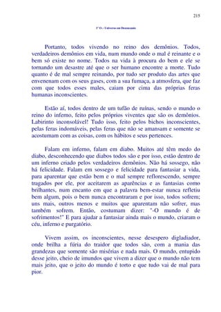 215
1º O – Universo em Desencanto
Portanto, todos vivendo no reino dos demônios. Todos,
verdadeiros demônios em vida, num mundo onde o mal é reinante e o
bem só existe no nome. Todos na vida à procura do bem e ele se
tornando um desastre até que o ser humano encontre a morte. Tudo
quanto é de mal sempre reinando, por tudo ser produto das artes que
envenenam com os seus gases, com a sua fumaça, a atmosfera, que faz
com que todos esses males, caiam por cima das próprias feras
humanas inconscientes.
Estão aí, todos dentro de um tufão de ruínas, sendo o mundo o
reino do inferno, feito pelos próprios viventes que são os demônios.
Labirinto inconsolável! Tudo isso, feito pelos bichos inconscientes,
pelas feras indomáveis, pelas feras que não se amansam e somente se
acostumam com as coisas, com os hábitos e seus pertences.
Falam em inferno, falam em diabo. Muitos até têm medo do
diabo, desconhecendo que diabos todos são e por isso, estão dentro de
um inferno criado pelos verdadeiros demônios. Não há sossego, não
há felicidade. Falam em sossego e felicidade para fantasiar a vida,
para aparentar que estão bem e o mal sempre reflorescendo, sempre
tragados por ele, por aceitarem as aparências e as fantasias como
brilhantes, num encanto em que a palavra bem-estar nunca refletiu
bem algum, pois o bem nunca encontraram e por isso, todos sofrem;
uns mais, outros menos e muitos que aparentam não sofrer, mas
também sofrem. Então, costumam dizer: "-O mundo é de
sofrimentos!" E para ajudar a fantasiar ainda mais o mundo, criaram o
céu, inferno e purgatório.
Vivem assim, os inconscientes, nesse desespero digladiador,
onde brilha a fúria do traidor que todos são, com a mania das
grandezas que somente são misérias e nada mais. O mundo, entupido
desse jeito, cheio de imundos que vivem a dizer que o mundo não tem
mais jeito, que o jeito do mundo é torto e que tudo vai de mal para
pior.
 