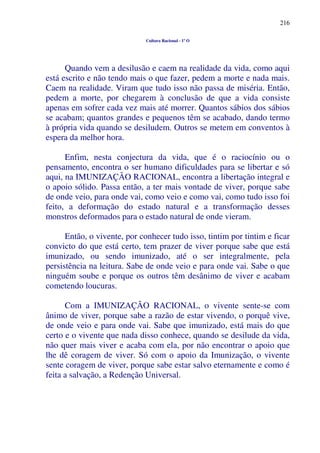 216
Cultura Racional - 1º O
Quando vem a desilusão e caem na realidade da vida, como aqui
está escrito e não tendo mais o que fazer, pedem a morte e nada mais.
Caem na realidade. Viram que tudo isso não passa de miséria. Então,
pedem a morte, por chegarem à conclusão de que a vida consiste
apenas em sofrer cada vez mais até morrer. Quantos sábios dos sábios
se acabam; quantos grandes e pequenos têm se acabado, dando termo
à própria vida quando se desiludem. Outros se metem em conventos à
espera da melhor hora.
Enfim, nesta conjectura da vida, que é o raciocínio ou o
pensamento, encontra o ser humano dificuldades para se libertar e só
aqui, na IMUNIZAÇÃO RACIONAL, encontra a libertação integral e
o apoio sólido. Passa então, a ter mais vontade de viver, porque sabe
de onde veio, para onde vai, como veio e como vai, como tudo isso foi
feito, a deformação do estado natural e a transformação desses
monstros deformados para o estado natural de onde vieram.
Então, o vivente, por conhecer tudo isso, tintim por tintim e ficar
convicto do que está certo, tem prazer de viver porque sabe que está
imunizado, ou sendo imunizado, até o ser integralmente, pela
persistência na leitura. Sabe de onde veio e para onde vai. Sabe o que
ninguém soube e porque os outros têm desânimo de viver e acabam
cometendo loucuras.
Com a IMUNIZAÇÃO RACIONAL, o vivente sente-se com
ânimo de viver, porque sabe a razão de estar vivendo, o porquê vive,
de onde veio e para onde vai. Sabe que imunizado, está mais do que
certo e o vivente que nada disso conhece, quando se desilude da vida,
não quer mais viver e acaba com ela, por não encontrar o apoio que
lhe dê coragem de viver. Só com o apoio da Imunização, o vivente
sente coragem de viver, porque sabe estar salvo eternamente e como é
feita a salvação, a Redenção Universal.
 