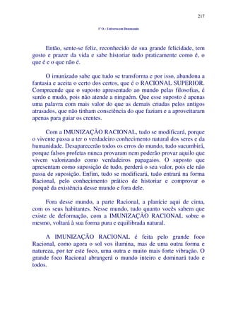 217
1º O – Universo em Desencanto
Então, sente-se feliz, reconhecido de sua grande felicidade, tem
gosto e prazer da vida e sabe historiar tudo praticamente como é, o
que é e o que não é.
O imunizado sabe que tudo se transforma e por isso, abandona a
fantasia e aceita o certo dos certos, que é o RACIONAL SUPERIOR.
Compreende que o suposto apresentado ao mundo pelas filosofias, é
surdo e mudo, pois não atende a ninguém. Que esse suposto é apenas
uma palavra com mais valor do que as demais criadas pelos antigos
atrasados, que não tinham consciência do que faziam e a aproveitaram
apenas para guiar os crentes.
Com a IMUNIZAÇÃO RACIONAL, tudo se modificará, porque
o vivente passa a ter o verdadeiro conhecimento natural dos seres e da
humanidade. Desaparecerão todos os erros do mundo, tudo sucumbirá,
porque falsos profetas nunca provaram nem poderão provar aquilo que
vivem valorizando como verdadeiros papagaios. O suposto que
apresentam como suposição de tudo, perderá o seu valor, pois ele não
passa de suposição. Enfim, tudo se modificará, tudo entrará na forma
Racional, pelo conhecimento prático de historiar e comprovar o
porquê da existência desse mundo e fora dele.
Fora desse mundo, a parte Racional, a planície aqui de cima,
com os seus habitantes. Nesse mundo, tudo quanto vocês sabem que
existe de deformação, com a IMUNIZAÇÃO RACIONAL sobre o
mesmo, voltará à sua forma pura e equilibrada natural.
A IMUNIZAÇÃO RACIONAL é feita pelo grande foco
Racional, como agora o sol vos ilumina, mas de uma outra forma e
natureza, por ter este foco, uma outra e muito mais forte vibração. O
grande foco Racional abrangerá o mundo inteiro e dominará tudo e
todos.
 