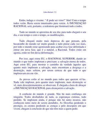 218
Cultura Racional - 1º O
Então, indaga o vivente: "-E pode ser visto?" Sim! Com o tempo
todos verão. Basta serem imunizados para verem. A IMUNIZAÇÃO
RACIONAL será, portanto, a redentora que iluminará tudo e todos.
Tudo no mundo se aproxima de seu dia; para tudo chegará o seu
dia, o seu tempo e com o tempo, as modificações.
Tudo chegará muito mais depressa do que pensam, pela
hecatombe do mundo ser muito grande e tudo piorar cada vez mais,
por todo o mundo estar agonizando para acabar essa fase deformada e
entrar em nova fase, que é a natural, a Racional. Todos estão em
agonia, estão no fim dessa deformação.
Por isso, aqui estou EU, o RACIONAL SUPERIOR, dando ao
mundo o que todos imploram e precisam: a salvação eterna de todos.
Aqui estou EU, para mostrar o caminho da verdade àqueles que
quanto mais imploram a salvação, mais encontram a desgraça e a
destruição, mais sofrem, por terem certeza de que tudo o que
imploravam era em vão.
As provas estão aí no mundo para todos que querem vê-las.
Nada vale implorar, pois quanto mais imploram, mais destruição se
vê, mais descontentamentos se observam. É chegada a hora de abraçar
a IMUNIZAÇÃO RACIONAL para alcançarem a salvação.
A confusão do mundo é grande. Não há mais confiança em
ninguém. Todos desiludidos de tudo, as esperanças extintas, tudo
perdido. Se imploram ainda, é porque não há outro recurso, não
conhecem outro meio de serem atendidos. As filosofias perdendo o
prestígio, os crentes perdendo as crenças e pelo desespero em que
vivem, chegam à conclusão de que não têm mais a quem pedir.
 
