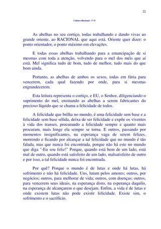 22
Cultura Racional - 1º O
As abelhas no seu cortiço, todas trabalhando e dando vivas ao
grande oriente, ao RACIONAL que aqui está. Oriente quer dizer: o
ponto orientador, o ponto máximo em elevações.
E todas essas abelhas trabalhando para a emancipação de si
mesmas com toda a atenção, volvendo para o mel dos méis que aí
está. Mel significa tudo de bom, tudo de melhor, tudo mais do que
bom ainda.
Portanto, as abelhas de ambos os sexos, todas em fúria para
vencerem, cada qual fazendo por onde, para si mesmas
engrandecerem.
Esta leitura representa o cortiço, e EU, o Senhor, diligenciando o
suprimento do mel, ensinando as abelhas a serem fabricantes do
precioso líquido que se chama a felicidade de todos.
A felicidade que brilha no mundo, é uma felicidade sem base e a
felicidade sem base sólida, deixa de ser felicidade e expõe os viventes
à vida dos transes, procurando a felicidade sempre e quanto mais
procuram, mais longe ela sempre se torna. E outros, passando por
momentos insignificantes, na esperança vaga de serem felizes,
morrendo e ficando por alcançar a tal felicidade que no mundo é tão
falada, mas que nunca foi encontrada, porque não há este no mundo
que diga "-Eu sou feliz!" Porque, quando está bem de um lado, está
mal de outro, quando está satisfeito de um lado, malsatisfeito de outro
e por isso, a tal felicidade nunca foi encontrada.
Por quê? Porque o mundo é de lutas e onde há lutas, há
sofrimento e não há felicidade. Uns, lutam pelos amores; outros, por
negócios; outros, para melhorar de vida; outros, com doenças; outros,
para vencerem seus ideais, na esperança disto, na esperança daquilo,
na esperança de alcançarem o que desejam. Enfim, a vida é de lutas e
onde existem lutas não pode existir felicidade. Existe sim, o
sofrimento e o sacrifício.
 