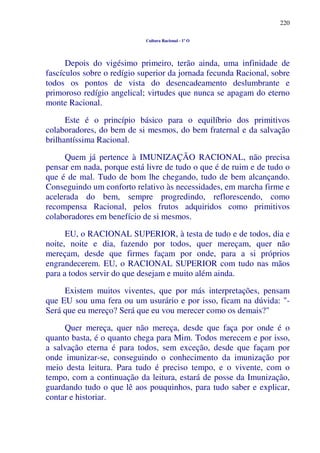 220
Cultura Racional - 1º O
Depois do vigésimo primeiro, terão ainda, uma infinidade de
fascículos sobre o redígio superior da jornada fecunda Racional, sobre
todos os pontos de vista do desencadeamento deslumbrante e
primoroso redígio angelical; virtudes que nunca se apagam do eterno
monte Racional.
Este é o princípio básico para o equilíbrio dos primitivos
colaboradores, do bem de si mesmos, do bem fraternal e da salvação
brilhantíssima Racional.
Quem já pertence à IMUNIZAÇÃO RACIONAL, não precisa
pensar em nada, porque está livre de tudo o que é de ruim e de tudo o
que é de mal. Tudo de bom lhe chegando, tudo de bem alcançando.
Conseguindo um conforto relativo às necessidades, em marcha firme e
acelerada do bem, sempre progredindo, reflorescendo, como
recompensa Racional, pelos frutos adquiridos como primitivos
colaboradores em benefício de si mesmos.
EU, o RACIONAL SUPERIOR, à testa de tudo e de todos, dia e
noite, noite e dia, fazendo por todos, quer mereçam, quer não
mereçam, desde que firmes façam por onde, para a si próprios
engrandecerem. EU, o RACIONAL SUPERIOR com tudo nas mãos
para a todos servir do que desejam e muito além ainda.
Existem muitos viventes, que por más interpretações, pensam
que EU sou uma fera ou um usurário e por isso, ficam na dúvida: "-
Será que eu mereço? Será que eu vou merecer como os demais?"
Quer mereça, quer não mereça, desde que faça por onde é o
quanto basta, é o quanto chega para Mim. Todos merecem e por isso,
a salvação eterna é para todos, sem exceção, desde que façam por
onde imunizar-se, conseguindo o conhecimento da imunização por
meio desta leitura. Para tudo é preciso tempo, e o vivente, com o
tempo, com a continuação da leitura, estará de posse da Imunização,
guardando tudo o que lê aos pouquinhos, para tudo saber e explicar,
contar e historiar.
 