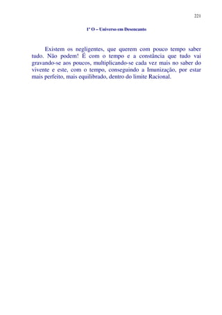 221
1º O – Universo em Desencanto
Existem os negligentes, que querem com pouco tempo saber
tudo. Não podem! É com o tempo e a constância que tudo vai
gravando-se aos poucos, multiplicando-se cada vez mais no saber do
vivente e este, com o tempo, conseguindo a Imunização, por estar
mais perfeito, mais equilibrado, dentro do limite Racional.
 