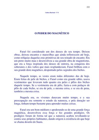 222
Cultura Racional - 1º O
O PODER DO MAGNÉTICO
Faraó foi considerado um dos deuses do seu tempo. Deixou
obras, deixou encantos e maravilhas que ainda reflorescem até hoje,
como relíquias daquelas eras primitivas de seu reinado de encanto. Era
um preto muito mau e desenvolveu a sua grande obra de magnetismo,
que era a força inspirada dos deuses de outrora, na conquista dos
soberanos e dos vultos que mais resplandeciam. Faraó brilhou com o
seu grande dom magnético, despontado pelos segredos dos bichos.
Naquele tempo, as vestes eram todas diferentes das de hoje.
Eram feitas de pele de bichos, e Faraó como era grande sábio, usava
vestimentas que levavam tudo quanto era peles e pêlos dos bichos
daquele tempo. Se a vestimenta era de pêlo, fazia-a com pedaços de
pêlo de cada bicho, se era de pele, a mesma coisa, e se era de pena,
também a mesma coisa.
Naquela era, os viventes duravam muito tempo, e a sua
preocupação era somente o estudo da natureza, e pela duração ser
longa, tinham tempo bastante para aprender muitas coisas.
Faraó era um bom médium e apoderando-se de uma grande força
magnética, desenvolveu essa força e fez grandes prodígios. Os
prodígios foram de forma tal que a natureza acabou revoltando-se
contra seus próprios habitantes, dando origem à existência do que hoje
se chama deserto do Saara.
 