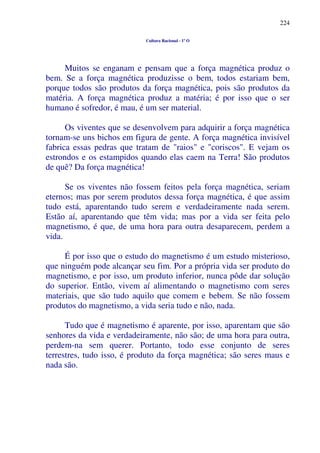 224
Cultura Racional - 1º O
Muitos se enganam e pensam que a força magnética produz o
bem. Se a força magnética produzisse o bem, todos estariam bem,
porque todos são produtos da força magnética, pois são produtos da
matéria. A força magnética produz a matéria; é por isso que o ser
humano é sofredor, é mau, é um ser material.
Os viventes que se desenvolvem para adquirir a força magnética
tornam-se uns bichos em figura de gente. A força magnética invisível
fabrica essas pedras que tratam de "raios" e "coriscos". E vejam os
estrondos e os estampidos quando elas caem na Terra! São produtos
de quê? Da força magnética!
Se os viventes não fossem feitos pela força magnética, seriam
eternos; mas por serem produtos dessa força magnética, é que assim
tudo está, aparentando tudo serem e verdadeiramente nada serem.
Estão aí, aparentando que têm vida; mas por a vida ser feita pelo
magnetismo, é que, de uma hora para outra desaparecem, perdem a
vida.
É por isso que o estudo do magnetismo é um estudo misterioso,
que ninguém pode alcançar seu fim. Por a própria vida ser produto do
magnetismo, e por isso, um produto inferior, nunca pôde dar solução
do superior. Então, vivem aí alimentando o magnetismo com seres
materiais, que são tudo aquilo que comem e bebem. Se não fossem
produtos do magnetismo, a vida seria tudo e não, nada.
Tudo que é magnetismo é aparente, por isso, aparentam que são
senhores da vida e verdadeiramente, não são; de uma hora para outra,
perdem-na sem querer. Portanto, todo esse conjunto de seres
terrestres, tudo isso, é produto da força magnética; são seres maus e
nada são.
 
