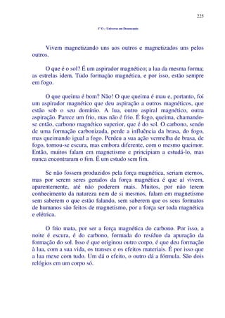 225
1º O – Universo em Desencanto
Vivem magnetizando uns aos outros e magnetizados uns pelos
outros.
O que é o sol? É um aspirador magnético; a lua da mesma forma;
as estrelas idem. Tudo formação magnética, e por isso, estão sempre
em fogo.
O que queima é bom? Não! O que queima é mau e, portanto, foi
um aspirador magnético que deu aspiração a outros magnéticos, que
estão sob o seu domínio. A lua, outro aspiral magnético, outra
aspiração. Parece um frio, mas não é frio. É fogo, queima, chamando-
se então, carbono magnético superior, que é do sol. O carbono, sendo
de uma formação carbonizada, perde a influência da brasa, do fogo,
mas queimando igual a fogo. Perdeu a sua ação vermelha de brasa, de
fogo, tornou-se escura, mas embora diferente, com o mesmo queimor.
Então, muitos falam em magnetismo e principiam a estudá-lo, mas
nunca encontraram o fim. É um estudo sem fim.
Se não fossem produzidos pela força magnética, seriam eternos,
mas por serem seres gerados da força magnética é que aí vivem,
aparentemente, até não poderem mais. Muitos, por não terem
conhecimento da natureza nem de si mesmos, falam em magnetismo
sem saberem o que estão falando, sem saberem que os seus formatos
de humanos são feitos de magnetismo, por a força ser toda magnética
e elétrica.
O frio mata, por ser a força magnética do carbono. Por isso, a
noite é escura, é do carbono, formada do resíduo da apuração da
formação do sol. Isso é que originou outro corpo, é que deu formação
à lua, com a sua vida, os transes e os efeitos materiais. É por isso que
a lua mexe com tudo. Um dá o efeito, o outro dá a fórmula. São dois
relógios em um corpo só.
 