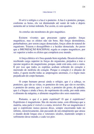 226
Cultura Racional - 1º O
O sol é o relógio e a lua é o ponteiro. A lua é o ponteiro, porque,
conforme as horas, ela vai diminuindo até sumir de todo e depois
aumenta até se tornar redonda. Faz assim, os seus quartos.
As estrelas são monótonos do giro magnético.
Existem viventes que procuram captar grandes forças
magnéticas, mas os efeitos não são bons. São forças destruidoras,
perturbadoras, por serem cargas demasiadas, forças além do natural do
organismo. Trazem o desequilíbrio e a lucidez demasiada. Ao passo
que a IMUNIZAÇÃO RACIONAL regula os corpos magnéticos, por
ser superior a todos os efeitos que compõem esse mundo.
A força elétrica só é boa quando bem regulada. Desenvolvendo e
recebendo carga superior às forças do organismo, prejudica e traz o
mesmo negativo do magnetismo, porque, onde está uma, está a outra.
É por isso que todos os espíritas acabam sofrendo do coração e
morrendo de moléstia do coração. Porque o coração é o dínamo de
todos, é quem recebe todas as amperagens anormais, é o órgão mais
prejudicado do corpo humano.
O corpo humano possui ainda o relógio, que é a cabeça, os
ponteiros, que são as vistas, os ponteiros do som, que são os ouvidos,
o ponteiro do aroma, que é o nariz, o ponteiro do gosto, do paladar,
que é a língua e ainda a boca, do suprimento da corda, por onde entra
o alimento da máquina, o alimento magnético dos seres materiais.
Portanto, o que é a parte espiritual? O que é espiritismo?
Espiritismo é magnetismo. São do mesmo ramo, com diferença que a
matéria, uma parte é visível e a outra, invisível. Por ser magnetismo é
que o espiritismo nunca passou disso, sempre encerrando tudo no
infinito, misteriosamente, não passando de um entupimento que atrasa
o mundo desde longas eras e veteranos séculos, mantendo sempre o
sofrimento desse mundo, e cada vez pior.
 
