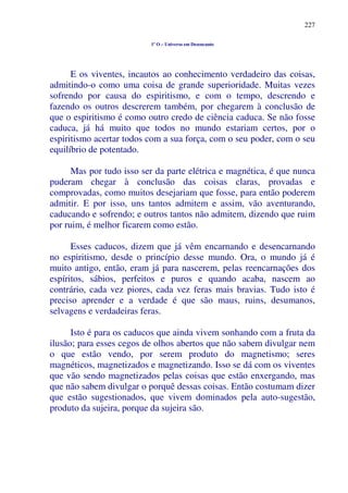 227
1º O – Universo em Desencanto
E os viventes, incautos ao conhecimento verdadeiro das coisas,
admitindo-o como uma coisa de grande superioridade. Muitas vezes
sofrendo por causa do espiritismo, e com o tempo, descrendo e
fazendo os outros descrerem também, por chegarem à conclusão de
que o espiritismo é como outro credo de ciência caduca. Se não fosse
caduca, já há muito que todos no mundo estariam certos, por o
espiritismo acertar todos com a sua força, com o seu poder, com o seu
equilíbrio de potentado.
Mas por tudo isso ser da parte elétrica e magnética, é que nunca
puderam chegar à conclusão das coisas claras, provadas e
comprovadas, como muitos desejariam que fosse, para então poderem
admitir. E por isso, uns tantos admitem e assim, vão aventurando,
caducando e sofrendo; e outros tantos não admitem, dizendo que ruim
por ruim, é melhor ficarem como estão.
Esses caducos, dizem que já vêm encarnando e desencarnando
no espiritismo, desde o princípio desse mundo. Ora, o mundo já é
muito antigo, então, eram já para nascerem, pelas reencarnações dos
espíritos, sábios, perfeitos e puros e quando acaba, nascem ao
contrário, cada vez piores, cada vez feras mais bravias. Tudo isto é
preciso aprender e a verdade é que são maus, ruins, desumanos,
selvagens e verdadeiras feras.
Isto é para os caducos que ainda vivem sonhando com a fruta da
ilusão; para esses cegos de olhos abertos que não sabem divulgar nem
o que estão vendo, por serem produto do magnetismo; seres
magnéticos, magnetizados e magnetizando. Isso se dá com os viventes
que vão sendo magnetizados pelas coisas que estão enxergando, mas
que não sabem divulgar o porquê dessas coisas. Então costumam dizer
que estão sugestionados, que vivem dominados pela auto-sugestão,
produto da sujeira, porque da sujeira são.
 