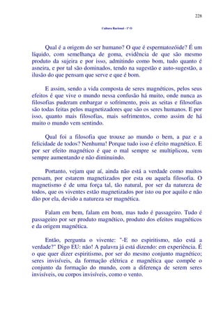 228
Cultura Racional - 1º O
Qual é a origem do ser humano? O que é espermatozóide? É um
líquido, com semelhança de goma, evidência de que são mesmo
produto da sujeira e por isso, admitindo como bom, tudo quanto é
asneira, e por tal são dominados, tendo na sugestão e auto-sugestão, a
ilusão do que pensam que serve e que é bom.
E assim, sendo a vida composta de seres magnéticos, pelos seus
efeitos é que vive o mundo nessa confusão há muito, onde nunca as
filosofias puderam embargar o sofrimento, pois as seitas e filosofias
são todas feitas pelos magnetizadores que são os seres humanos. E por
isso, quanto mais filosofias, mais sofrimentos, como assim de há
muito o mundo vem sentindo.
Qual foi a filosofia que trouxe ao mundo o bem, a paz e a
felicidade de todos? Nenhuma! Porque tudo isso é efeito magnético. E
por ser efeito magnético é que o mal sempre se multiplicou, vem
sempre aumentando e não diminuindo.
Portanto, vejam que aí, ainda não está a verdade como muitos
pensam, por estarem magnetizados por esta ou aquela filosofia. O
magnetismo é de uma força tal, tão natural, por ser da natureza de
todos, que os viventes estão magnetizados por isto ou por aquilo e não
dão por ela, devido a natureza ser magnética.
Falam em bem, falam em bom, mas tudo é passageiro. Tudo é
passageiro por ser produto magnético, produto dos efeitos magnéticos
e da origem magnética.
Então, pergunta o vivente: "-E no espiritismo, não está a
verdade?" Digo EU: não! A palavra já está dizendo: em experiência. É
o que quer dizer espiritismo, por ser do mesmo conjunto magnético;
seres invisíveis, da formação elétrica e magnética que compõe o
conjunto da formação do mundo, com a diferença de serem seres
invisíveis, ou corpos invisíveis, como o vento.
 