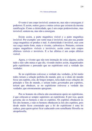 229
1º O – Universo em Desencanto
O vento é um corpo invisível; sentem-no, mas não o enxergam; é
poderoso. E assim, outros gases e outras coisas que existem da mesma
ramificação. Como a eletricidade, que é um corpo poderosíssimo, mas
invisível; sentem-na, mas não a enxergam.
Existe assim, a parte magnética visível e a parte magnética
invisível. Por exemplo: um vento mau é invisível, mas por sua grande
carga magnética só produz o mal. A eletricidade é invisível, mas com
sua carga muito forte, mata o vivente, carboniza-o. Portanto, existem
corpos magnéticos visíveis e invisíveis; assim como tem corpos
elétricos visíveis e invisíveis. E a luz elétrica é um corpo elétrico
visível.
Agora, o vivente que não tem instrução de coisa alguma, aceita
tudo e não sabe nunca o que diz, vivendo muitos assim, magnetizados
pelo espiritismo e pensando que no espiritismo está a verdade das
verdades.
Se no espiritismo estivesse a verdade das verdades, já há muito
todos teriam a solução perfeita do mundo, pois se o dono do mundo
fosse um espírito, este, de longos tempos, teria dado essas soluções do
princípio e fim do mundo, e seriam todos governados por espíritos,
teriam que obedecer, se no espiritismo estivesse a verdade das
verdades, que erroneamente apregoam.
Por os homens da ciência não encontrarem apoio no espiritismo,
é que colocam-se sempre superiores ao espiritismo. E por isso, quem
governa são os homens e não os espíritos. Os espíritos obedecem às
leis dos homens, e não os homens obedecem às leis dos espíritos, pois
desde muito ficou constatado que a lei do espiritismo é uma lei
caduca, para quem quiser ficar caducando com semelhante filosofia ou
atropolosofia.
 