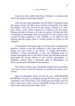 23
1º O – Universo em Desencanto
Luta o rico, luta o pobre, todos lutam. Portanto, se a natureza não
é feliz, não regula, como podem regular?
Uma vez não sendo regulados, não são felizes. O próprio tempo
não regula, porque são filhos dessa natureza desregulada. Uma hora,
frio demais, outra, frio irresistível, que castiga, maltrata e às vezes
mata. Chuva, vento, enfim, expostos aí, à natureza, que não regula.
Doenças de todas as formas e de todas as espécies. No meio de todos
os precipícios, enfrentando todos esses perigos da vida e muitas vezes
a ponto de quase perderem a vida. Portanto, se são filhos de uma
natureza que não regula, como os viventes podem ser felizes, se não
regulam?
A felicidade é uma palavra que só está no nome, arranjada para
amansar e aliviar os que não conhecem a vida, como quem diz: "-
Façam isto, para verem se são felizes". E sempre procurando a
felicidade e nunca encontrando. A mãe, que felicidade pode ter,
sempre preocupada com os seus filhos? O pai, que felicidade pode ter,
preocupado da mesma forma? E por estarem preocupados, se
maldizem, sofrem, lutam e enfrentam todas as dificuldades: sol,
chuva, sereno, uma infinidade de preocupações.
Isto é para vos provar que a felicidade sempre ficou na esperança
e por isso, aí está a vida de aventuras, na incerteza de tudo e de si
mesmo.
Que é da felicidade? Onde está ela? Só com a IMUNIZAÇÃO
RACIONAL ela pode ser alcançada, porque EU provo que o vivente
imunizado é um vivente feliz, é um vivente que está sempre certo em
tudo e onde está o certo, está aí a felicidade. O que está certo vive
certo e não na incerteza como todos vivem.
 