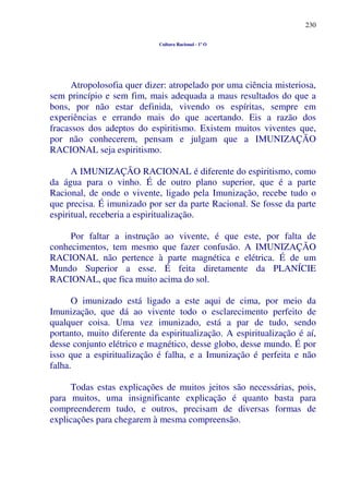 230
Cultura Racional - 1º O
Atropolosofia quer dizer: atropelado por uma ciência misteriosa,
sem princípio e sem fim, mais adequada a maus resultados do que a
bons, por não estar definida, vivendo os espíritas, sempre em
experiências e errando mais do que acertando. Eis a razão dos
fracassos dos adeptos do espiritismo. Existem muitos viventes que,
por não conhecerem, pensam e julgam que a IMUNIZAÇÃO
RACIONAL seja espiritismo.
A IMUNIZAÇÃO RACIONAL é diferente do espiritismo, como
da água para o vinho. É de outro plano superior, que é a parte
Racional, de onde o vivente, ligado pela Imunização, recebe tudo o
que precisa. É imunizado por ser da parte Racional. Se fosse da parte
espiritual, receberia a espiritualização.
Por faltar a instrução ao vivente, é que este, por falta de
conhecimentos, tem mesmo que fazer confusão. A IMUNIZAÇÃO
RACIONAL não pertence à parte magnética e elétrica. É de um
Mundo Superior a esse. É feita diretamente da PLANÍCIE
RACIONAL, que fica muito acima do sol.
O imunizado está ligado a este aqui de cima, por meio da
Imunização, que dá ao vivente todo o esclarecimento perfeito de
qualquer coisa. Uma vez imunizado, está a par de tudo, sendo
portanto, muito diferente da espiritualização. A espiritualização é aí,
desse conjunto elétrico e magnético, desse globo, desse mundo. É por
isso que a espiritualização é falha, e a Imunização é perfeita e não
falha.
Todas estas explicações de muitos jeitos são necessárias, pois,
para muitos, uma insignificante explicação é quanto basta para
compreenderem tudo, e outros, precisam de diversas formas de
explicações para chegarem à mesma compreensão.
 