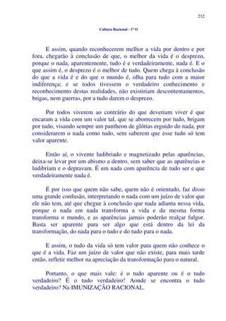 232
Cultura Racional - 1º O
E assim, quando reconhecerem melhor a vida por dentro e por
fora, chegarão à conclusão de que, o melhor da vida é o desprezo,
porque o nada, aparentemente, tudo é e verdadeiramente, nada é. E o
que assim é, o desprezo é o melhor de tudo. Quem chega à conclusão
do que a vida é e do que o mundo é, olha para tudo com a maior
indiferença; e se todos tivessem o verdadeiro conhecimento e
reconhecimento destas realidades, não existiriam descontentamentos,
brigas, nem guerras, por a tudo darem o desprezo.
Por todos viverem ao contrário do que deveriam viver é que
encaram a vida com um valor tal, que se aborrecem por tudo, brigam
por tudo, visando sempre um pantheon de glórias erguido do nada, por
considerarem o nada como tudo, sem saberem que esse tudo só tem
valor aparente.
Então aí, o vivente ludibriado e magnetizado pelas aparências,
deixa-se levar por um abismo a dentro, sem saber que as aparências o
ludibriam e o depravam. É um nada com aparência de tudo ser e que
verdadeiramente nada é.
É por isso que quem não sabe, quem não é orientado, faz disso
uma grande confusão, interpretando o nada com um juízo de valor que
ele não tem, até que chegue à conclusão que nada adianta nessa vida,
porque o nada em nada transforma a vida e da mesma forma
transforma o mundo, e as aparências jamais poderão realçar fulgor.
Basta ser aparente para ser algo que está dentro da lei da
transformação, do nada para o tudo e do tudo para o nada.
E assim, o tudo da vida só tem valor para quem não conhece o
que é a vida. Faz um juízo de valor que não existe, para mais tarde
então, refletir melhor na apreciação da transformação para o natural.
Portanto, o que mais vale: é o tudo aparente ou é o tudo
verdadeiro? É o tudo verdadeiro! Aonde se encontra o tudo
verdadeiro? Na IMUNIZAÇÃO RACIONAL.
 