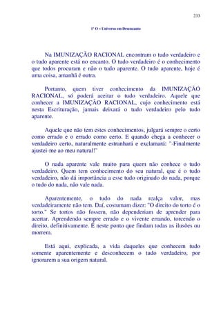 233
1º O – Universo em Desencanto
Na IMUNIZAÇÃO RACIONAL encontram o tudo verdadeiro e
o tudo aparente está no encanto. O tudo verdadeiro é o conhecimento
que todos procuram e não o tudo aparente. O tudo aparente, hoje é
uma coisa, amanhã é outra.
Portanto, quem tiver conhecimento da IMUNIZAÇÃO
RACIONAL, só poderá aceitar o tudo verdadeiro. Aquele que
conhecer a IMUNIZAÇÃO RACIONAL, cujo conhecimento está
nesta Escrituração, jamais deixará o tudo verdadeiro pelo tudo
aparente.
Aquele que não tem estes conhecimentos, julgará sempre o certo
como errado e o errado como certo. E quando chega a conhecer o
verdadeiro certo, naturalmente estranhará e exclamará: "-Finalmente
ajustei-me ao meu natural!"
O nada aparente vale muito para quem não conhece o tudo
verdadeiro. Quem tem conhecimento do seu natural, que é o tudo
verdadeiro, não dá importância a esse tudo originado do nada, porque
o tudo do nada, não vale nada.
Aparentemente, o tudo do nada realça valor, mas
verdadeiramente não tem. Daí, costumam dizer: ''O direito do torto é o
torto." Se tortos não fossem, não dependeriam de aprender para
acertar. Aprendendo sempre errado e o vivente errando, torcendo o
direito, definitivamente. É neste ponto que findam todas as ilusões ou
morrem.
Está aqui, explicada, a vida daqueles que conhecem tudo
somente aparentemente e desconhecem o tudo verdadeiro, por
ignorarem a sua origem natural.
 