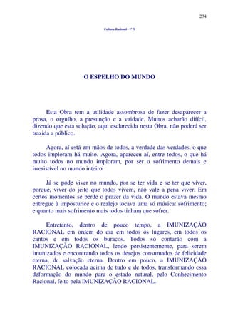 234
Cultura Racional - 1º O
O ESPELHO DO MUNDO
Esta Obra tem a utilidade assombrosa de fazer desaparecer a
prosa, o orgulho, a presunção e a vaidade. Muitos acharão difícil,
dizendo que esta solução, aqui esclarecida nesta Obra, não poderá ser
trazida a público.
Agora, aí está em mãos de todos, a verdade das verdades, o que
todos imploram há muito. Agora, apareceu aí, entre todos, o que há
muito todos no mundo imploram, por ser o sofrimento demais e
irresistível no mundo inteiro.
Já se pode viver no mundo, por se ter vida e se ter que viver,
porque, viver do jeito que todos vivem, não vale a pena viver. Em
certos momentos se perde o prazer da vida. O mundo estava mesmo
entregue à imposturice e o realejo tocava uma só música: sofrimento;
e quanto mais sofrimento mais todos tinham que sofrer.
Entretanto, dentro de pouco tempo, a IMUNIZAÇÃO
RACIONAL em ordem do dia em todos os lugares, em todos os
cantos e em todos os buracos. Todos só contarão com a
IMUNIZAÇÃO RACIONAL, lendo persistentemente, para serem
imunizados e encontrando todos os desejos consumados de felicidade
eterna, de salvação eterna. Dentro em pouco, a IMUNIZAÇÃO
RACIONAL colocada acima de tudo e de todos, transformando essa
deformação do mundo para o estado natural, pelo Conhecimento
Racional, feito pela IMUNIZAÇÃO RACIONAL.
 