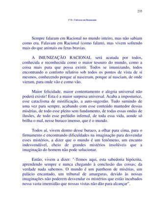 235
1º O – Universo em Desencanto
Sempre falaram em Racional no mundo inteiro, mas não sabiam
como era. Falavam em Racional (como falam), mas vivem sofrendo
mais do que animais ou feras bravias.
A IMUNIZAÇÃO RACIONAL será acatada por todos,
conhecida e reconhecida como o maior tesouro do mundo, como a
coisa mais pura que possa existir. Todos se imunizando, todos
encontrando o conforto relativo sob todos os pontos de vista de si
mesmos, conhecendo porque aí nasceram, porque aí nasciam, de onde
vieram, para onde vão e como vão.
Maior felicidade, maior contentamento e alegria universal não
poderá existir! Esta é a maior surpresa universal. Acaba a imposturice,
esse cataclisma de mistificação, a auto-sugestão. Tudo sumindo de
uma vez para sempre, acabando com esse conteúdo mantedor dessas
misérias, de todo esse pleito sem fundamento, de todas essas ondas de
ilusões, de todo esse prelúdio infernal, de toda essa vida, aonde só
brilha o mal, nesse buraco imenso, que é o mundo.
Todos aí, vivem dentro desse buraco, a olhar para cima, para o
firmamento e encontrando dificuldades na imaginação para desvendar
esses mistérios, a dizer que o mundo é um fenômeno, um encanto
indesvendável, cheio de grandes mistérios insolúveis que a
imaginação do homem não pode solucionar.
Então, vivem a dizer: "-Temos aqui, esta sabedoria hipócrita,
aprendendo sempre e nunca chegando à conclusão das coisas; da
verdade nada sabemos. O mundo é um pantheon de misérias, um
palácio encantado, um tribunal de amarguras, devido às nossas
imaginações não poderem desvendar os mistérios que estão incubados
nessa vasta imensidão que nossas vistas não dão para alcançar”.
 