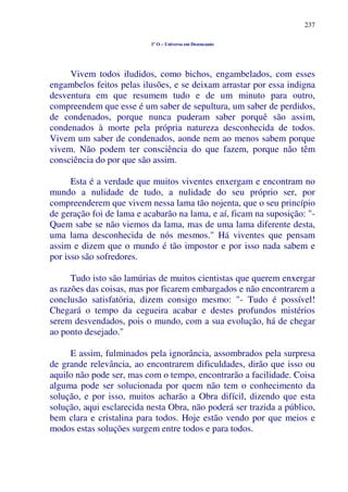 237
1º O – Universo em Desencanto
Vivem todos iludidos, como bichos, engambelados, com esses
engambelos feitos pelas ilusões, e se deixam arrastar por essa indigna
desventura em que resumem tudo e de um minuto para outro,
compreendem que esse é um saber de sepultura, um saber de perdidos,
de condenados, porque nunca puderam saber porquê são assim,
condenados à morte pela própria natureza desconhecida de todos.
Vivem um saber de condenados, aonde nem ao menos sabem porque
vivem. Não podem ter consciência do que fazem, porque não têm
consciência do por que são assim.
Esta é a verdade que muitos viventes enxergam e encontram no
mundo a nulidade de tudo, a nulidade do seu próprio ser, por
compreenderem que vivem nessa lama tão nojenta, que o seu princípio
de geração foi de lama e acabarão na lama, e aí, ficam na suposição: "-
Quem sabe se não viemos da lama, mas de uma lama diferente desta,
uma lama desconhecida de nós mesmos." Há viventes que pensam
assim e dizem que o mundo é tão impostor e por isso nada sabem e
por isso são sofredores.
Tudo isto são lamúrias de muitos cientistas que querem enxergar
as razões das coisas, mas por ficarem embargados e não encontrarem a
conclusão satisfatória, dizem consigo mesmo: "- Tudo é possível!
Chegará o tempo da cegueira acabar e destes profundos mistérios
serem desvendados, pois o mundo, com a sua evolução, há de chegar
ao ponto desejado."
E assim, fulminados pela ignorância, assombrados pela surpresa
de grande relevância, ao encontrarem dificuldades, dirão que isso ou
aquilo não pode ser, mas com o tempo, encontrarão a facilidade. Coisa
alguma pode ser solucionada por quem não tem o conhecimento da
solução, e por isso, muitos acharão a Obra difícil, dizendo que esta
solução, aqui esclarecida nesta Obra, não poderá ser trazida a público,
bem clara e cristalina para todos. Hoje estão vendo por que meios e
modos estas soluções surgem entre todos e para todos.
 