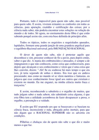 238
Cultura Racional - 1º O
Portanto, tudo é impossível para quem não sabe, mas possível
para quem sabe. E assim, viveram reinantes as confusões em todas as
ciências, para apuração, exatidão e certificação das coisas; por a
ciência nada saber, não poderia encontrar estas soluções ou solução do
mundo e de todos. Só agora, no ensinamento desta Obra é que estão
sabendo porquê assim são, com esta base definida de princípio afim.
Todos os tópicos, todos os requisitos e requisitados apurados,
lapidados, formam uma grande junção de uma grandeza angelical para
o equilíbrio Racional universal, pela IMUNIZAÇÃO RACIONAL.
O dever de quem não sabe, não é protestar aquilo que
desconhece e sim, procurar conhecer de fio a pavio, para depois então,
saber o que diz. A mania dos embrutecidos e atrasados, é sempre a de
impugnarem o que não conhecem, como coisa que conhecessem, para
depois que alcançam o seu conhecimento e vêem que é uma coisa que
lhes convém, dizem: "-Ah! Se eu soubesse há mais tempo o que era
isso, já teria segurado de unhas e dentes. Era isso que eu andava
procurando; mas como no mundo só se vêem mentiras e fantasias, eu
julgava que esse conhecimento fosse igual aos outros que existiam e
existem no mundo. Eu me enganei, na minha ciência muito fraca e
traiçoeira."
E assim, reconhecendo a sabedoria e o orgulho de muitos, que
tudo julgam saber e nada sabem, não admitindo coisa alguma, é que
esta Obra tem a utilidade assombrosa de fazer desaparecer a prosa, o
orgulho, a presunção e a vaidade.
É assim que EU respondo aos que se baseavam e se baseiam na
ciência fraca, inconsciente e nula, abraçada pelos mortais, para que
não digam que o RACIONAL SUPERIOR não os advertiu em
condições.
Pilhérias e chalaças são de quem não sabe o que diz e muito
menos o que faz.
 