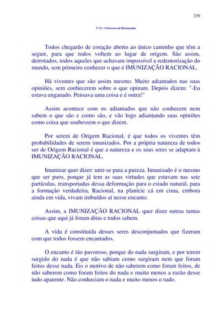 239
1º O – Universo em Desencanto
Todos chegarão de coração aberto ao único caminho que têm a
seguir, para que todos voltem ao lugar de origem. São assim,
derrotados, todos aqueles que achavam impossível a redentorização do
mundo, sem primeiro conhecer o que é IMUNIZAÇÃO RACIONAL.
Há viventes que são assim mesmo. Muito adiantados nas suas
opiniões, sem conhecerem sobre o que opinam. Depois dizem: "-Eu
estava enganado. Pensava uma coisa e é outra!"
Assim acontece com os adiantados que não conhecem nem
sabem o que são e como são, e vão logo adiantando suas opiniões
como coisa que soubessem o que dizem.
Por serem de Origem Racional, é que todos os viventes têm
probabilidades de serem imunizados. Por a própria natureza de todos
ser de Origem Racional é que a natureza e os seus seres se adaptam à
IMUNIZAÇÃO RACIONAL.
Imunizar quer dizer: unir-se para a pureza. Imunizado é o mesmo
que ser puro, porque já tem as suas virtudes que estavam nas sete
partículas, transportadas dessa deformação para o estado natural, para
a formação verdadeira, Racional, na planície cá em cima, embora
ainda em vida, vivam imbuídos aí nesse encanto.
Assim, a IMUNIZAÇÃO RACIONAL quer dizer outras tantas
coisas que aqui já foram ditas e todos sabem.
A vida é constituída desses seres desconjuntados que fizeram
com que todos fossem encantados.
O encanto é tão pavoroso, porque do nada surgiram, e por terem
surgido do nada é que não sabiam como surgiram nem que foram
feitos desse nada. Eis o motivo de não saberem como foram feitos, de
não saberem como foram feitos do nada e muito menos a razão desse
tudo aparente. Não conheciam o nada e muito menos o tudo.
 