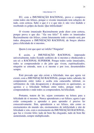 24
Cultura Racional - 1º O
EU, com a IMUNIZAÇÃO RACIONAL, provo e comprovo
como todos são felizes, porque o vivente imunizado tem soluções de
tudo, com certeza. Sabe o que é e o que não é; não vive iludido e
recebendo os golpes da ilusão. Que infelicidade!
O vivente imunizado Racionalmente pode dizer com certeza,
porque prova o que diz: "-Eu sou feliz!" E todos os imunizados
Racionalmente são felizes, como futuramente todo o mundo será, por
todos abraçarem a IMUNIZAÇÃO RACIONAL de braços abertos
para a felicidade de si mesmos.
Quem é este que quer ser infeliz? Ninguém!
E assim, a IMUNIZAÇÃO RACIONAL imperando
universalmente, todos ficando senhores de si mesmos e obedecendo a
um só: o RACIONAL SUPERIOR. Porque todos serão imunizados,
todos se compreenderão e do jeito que vivem, espiritualizados,
ninguém se entende, nem a si mesmo e por isso, desentendidos
sempre.
Está provado que não existe a felicidade, mas que agora vai
existir, com a IMUNIZAÇÃO RACIONAL, porque todos sabendo, há
compreensão entre todos e acaba esta catacumba infernal, os
sofrimentos da vida desaparecem e desaparecem os queixumes, as
agonias e a felicidade brilhará entre todos, porque todos se
compreenderão e onde todos se compreendem, há felicidade.
Portanto, tratem de ler, sejam constantes na leitura para a
felicidade de si mesmos. Nunca aprenderam a ser felizes; agora é que
estão começando a aprender e para aprender é preciso ler
consecutivamente. Sim, aprenderem a ser felizes, não como os
ensinamentos do mundo são, ensinamentos de infelicidade e não de
felicidade e sim, com o ensinamento da IMUNIZAÇÃO RACIONAL,
que faz o vivente feliz; tudo de bom lhe chegando, tudo de bom lhe
aumentando, sempre multiplicando.
 