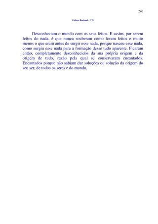 240
Cultura Racional - 1º O
Desconheciam o mundo com os seus feitos. E assim, por serem
feitos do nada, é que nunca souberam como foram feitos e muito
menos o que eram antes de surgir esse nada, porque nasceu esse nada,
como surgiu esse nada para a formação desse tudo aparente. Ficaram
então, completamente desconhecidos da sua própria origem e da
origem de tudo, razão pela qual se conservaram encantados.
Encantados porque não sabiam dar soluções ou solução da origem do
seu ser, de todos os seres e do mundo.
 