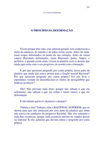 241
1º O – Universo em Desencanto
O PRINCÍPIO DA DEFORMAÇÃO
Vivem porque têm vida, sem saberem porquê, sem conhecerem a
razão da natureza, do mundo e de todos assim serem. Antes do nada,
eram corpos deformados no ponto da sua extinção. Antes de serem
corpos Racionais deformados, eram Racionais puros, limpos e
perfeitos, e quando assim eram, viviam na planície com os demais que
ainda aqui estão com o seu progresso, de acordo com a formação.
E por que quiseram progredir por conta própria, nessa parte da
planície que ainda não estava pronta para a função normal Racional?
Por que quiseram progredir por conta própria? Foi por livre e
espontânea vontade ou desconheciam os efeitos do desequilíbrio que
pudesse acontecer?
Não! Não previam nada disto, porque não sabiam o que era
sofrimento, não sabiam o que era sofrer e muito menos o que era
deformação.
E não tinham quem os chamasse a atenção?
Tinham e têm! Tinham e têm o RACIONAL SUPERIOR, que os
alertou para que não entrassem por essa parte da planície que ainda
não estava em condições do progresso Racional. Mas eles entraram e
nada lhes aconteceu, porque nada acontecia mesmo no simples passar
ou transitar. E eles acharam que deviam entrar e progredir por conta
própria.
 