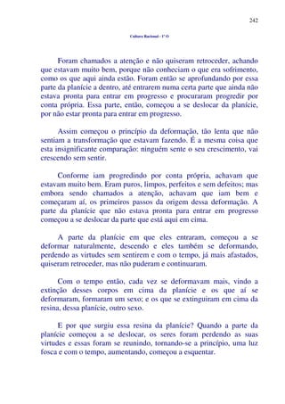 242
Cultura Racional - 1º O
Foram chamados a atenção e não quiseram retroceder, achando
que estavam muito bem, porque não conheciam o que era sofrimento,
como os que aqui ainda estão. Foram então se aprofundando por essa
parte da planície a dentro, até entrarem numa certa parte que ainda não
estava pronta para entrar em progresso e procuraram progredir por
conta própria. Essa parte, então, começou a se deslocar da planície,
por não estar pronta para entrar em progresso.
Assim começou o princípio da deformação, tão lenta que não
sentiam a transformação que estavam fazendo. É a mesma coisa que
esta insignificante comparação: ninguém sente o seu crescimento, vai
crescendo sem sentir.
Conforme iam progredindo por conta própria, achavam que
estavam muito bem. Eram puros, limpos, perfeitos e sem defeitos; mas
embora sendo chamados a atenção, achavam que iam bem e
começaram aí, os primeiros passos da origem dessa deformação. A
parte da planície que não estava pronta para entrar em progresso
começou a se deslocar da parte que está aqui em cima.
A parte da planície em que eles entraram, começou a se
deformar naturalmente, descendo e eles também se deformando,
perdendo as virtudes sem sentirem e com o tempo, já mais afastados,
quiseram retroceder, mas não puderam e continuaram.
Com o tempo então, cada vez se deformavam mais, vindo a
extinção desses corpos em cima da planície e os que aí se
deformaram, formaram um sexo; e os que se extinguiram em cima da
resina, dessa planície, outro sexo.
E por que surgiu essa resina da planície? Quando a parte da
planície começou a se deslocar, os seres foram perdendo as suas
virtudes e essas foram se reunindo, tornando-se a princípio, uma luz
fosca e com o tempo, aumentando, começou a esquentar.
 