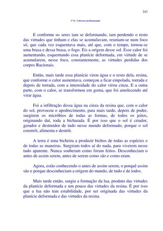 243
1º O – Universo em Desencanto
E conforme os seres iam se deformando, iam perdendo o resto
das virtudes que tinham e elas se acumulavam, reuniam-se num foco
só, que cada vez esquentava mais, até que, com o tempo, tornou-se
uma brasa e dessa brasa, o fogo. Eis a origem desse sol. Esse calor foi
aumentando, esquentando essa planície deformada, em virtude de se
acumularem, nesse foco, constantemente, as virtudes perdidas dos
corpos Racionais.
Então, mais tarde essa planície virou água e o resto dela, resina,
que conforme o calor aumentava, começou a ficar empolada, torrada e
depois de torrada, com a intensidade do calor virou cinza. E a outra
parte, com o calor, se transformou em goma, que foi amolecendo até
virar água.
Foi a infiltração dessa água na cinza da resina que, com o calor
do sol, provocou o apodrecimento, para mais tarde, depois de podre,
surgirem os micróbios de todas as formas, de todos os jeitos,
originando daí, toda a bicharada. É por isso que o sol é criador,
gerador e destruidor de tudo nesse mundo deformado, porque o sol
constrói, alimenta e destrói.
A terra é uma bicheira a produzir bichos de todas as espécies e
de todas as maneiras. Surgiram todos aí do nada, para viverem nesse
tudo aparente. Nunca souberam como foram feitos. Desconheciam o
antes de assim serem, antes de serem como são e como eram.
Agora, estão conhecendo o antes de assim serem, o porquê assim
são e porque desconheciam a origem do mundo, de tudo e de todos.
Mais tarde então, surgiu a formação da lua, produto das virtudes
da planície deformada e um pouco das virtudes da resina. É por isso
que a lua não tem estabilidade, por ser originada das virtudes da
planície deformada e das virtudes da resina.
 