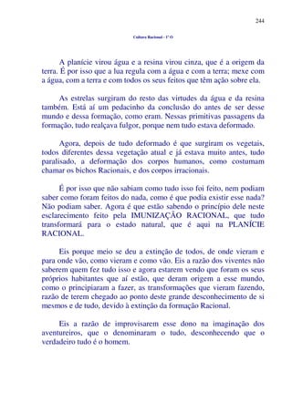 244
Cultura Racional - 1º O
A planície virou água e a resina virou cinza, que é a origem da
terra. É por isso que a lua regula com a água e com a terra; mexe com
a água, com a terra e com todos os seus feitos que têm ação sobre ela.
As estrelas surgiram do resto das virtudes da água e da resina
também. Está aí um pedacinho da conclusão do antes de ser desse
mundo e dessa formação, como eram. Nessas primitivas passagens da
formação, tudo realçava fulgor, porque nem tudo estava deformado.
Agora, depois de tudo deformado é que surgiram os vegetais,
todos diferentes dessa vegetação atual e já estava muito antes, tudo
paralisado, a deformação dos corpos humanos, como costumam
chamar os bichos Racionais, e dos corpos irracionais.
É por isso que não sabiam como tudo isso foi feito, nem podiam
saber como foram feitos do nada, como é que podia existir esse nada?
Não podiam saber. Agora é que estão sabendo o princípio dele neste
esclarecimento feito pela IMUNIZAÇÃO RACIONAL, que tudo
transformará para o estado natural, que é aqui na PLANÍCIE
RACIONAL.
Eis porque meio se deu a extinção de todos, de onde vieram e
para onde vão, como vieram e como vão. Eis a razão dos viventes não
saberem quem fez tudo isso e agora estarem vendo que foram os seus
próprios habitantes que aí estão, que deram origem a esse mundo,
como o principiaram a fazer, as transformações que vieram fazendo,
razão de terem chegado ao ponto deste grande desconhecimento de si
mesmos e de tudo, devido à extinção da formação Racional.
Eis a razão de improvisarem esse dono na imaginação dos
aventureiros, que o denominaram o tudo, desconhecendo que o
verdadeiro tudo é o homem.
 