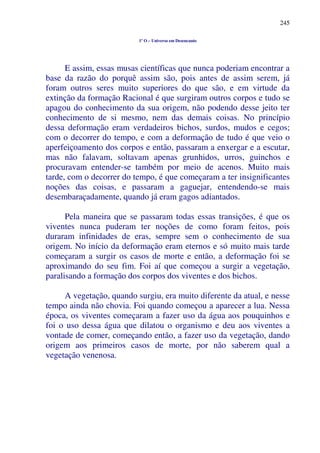 245
1º O – Universo em Desencanto
E assim, essas musas científicas que nunca poderiam encontrar a
base da razão do porquê assim são, pois antes de assim serem, já
foram outros seres muito superiores do que são, e em virtude da
extinção da formação Racional é que surgiram outros corpos e tudo se
apagou do conhecimento da sua origem, não podendo desse jeito ter
conhecimento de si mesmo, nem das demais coisas. No princípio
dessa deformação eram verdadeiros bichos, surdos, mudos e cegos;
com o decorrer do tempo, e com a deformação de tudo é que veio o
aperfeiçoamento dos corpos e então, passaram a enxergar e a escutar,
mas não falavam, soltavam apenas grunhidos, urros, guinchos e
procuravam entender-se também por meio de acenos. Muito mais
tarde, com o decorrer do tempo, é que começaram a ter insignificantes
noções das coisas, e passaram a gaguejar, entendendo-se mais
desembaraçadamente, quando já eram gagos adiantados.
Pela maneira que se passaram todas essas transições, é que os
viventes nunca puderam ter noções de como foram feitos, pois
duraram infinidades de eras, sempre sem o conhecimento de sua
origem. No início da deformação eram eternos e só muito mais tarde
começaram a surgir os casos de morte e então, a deformação foi se
aproximando do seu fim. Foi aí que começou a surgir a vegetação,
paralisando a formação dos corpos dos viventes e dos bichos.
A vegetação, quando surgiu, era muito diferente da atual, e nesse
tempo ainda não chovia. Foi quando começou a aparecer a lua. Nessa
época, os viventes começaram a fazer uso da água aos pouquinhos e
foi o uso dessa água que dilatou o organismo e deu aos viventes a
vontade de comer, começando então, a fazer uso da vegetação, dando
origem aos primeiros casos de morte, por não saberem qual a
vegetação venenosa.
 