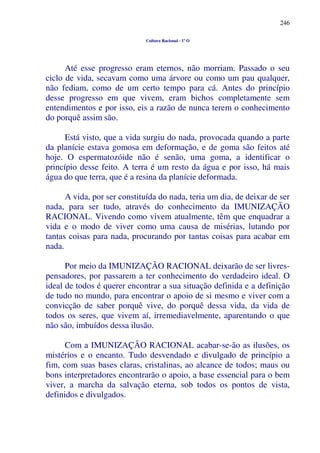 246
Cultura Racional - 1º O
Até esse progresso eram eternos, não morriam. Passado o seu
ciclo de vida, secavam como uma árvore ou como um pau qualquer,
não fediam, como de um certo tempo para cá. Antes do princípio
desse progresso em que vivem, eram bichos completamente sem
entendimentos e por isso, eis a razão de nunca terem o conhecimento
do porquê assim são.
Está visto, que a vida surgiu do nada, provocada quando a parte
da planície estava gomosa em deformação, e de goma são feitos até
hoje. O espermatozóide não é senão, uma goma, a identificar o
princípio desse feito. A terra é um resto da água e por isso, há mais
água do que terra, que é a resina da planície deformada.
A vida, por ser constituída do nada, teria um dia, de deixar de ser
nada, para ser tudo, através do conhecimento da IMUNIZAÇÃO
RACIONAL. Vivendo como vivem atualmente, têm que enquadrar a
vida e o modo de viver como uma causa de misérias, lutando por
tantas coisas para nada, procurando por tantas coisas para acabar em
nada.
Por meio da IMUNIZAÇÃO RACIONAL deixarão de ser livres-
pensadores, por passarem a ter conhecimento do verdadeiro ideal. O
ideal de todos é querer encontrar a sua situação definida e a definição
de tudo no mundo, para encontrar o apoio de si mesmo e viver com a
convicção de saber porquê vive, do porquê dessa vida, da vida de
todos os seres, que vivem aí, irremediavelmente, aparentando o que
não são, imbuídos dessa ilusão.
Com a IMUNIZAÇÃO RACIONAL acabar-se-ão as ilusões, os
mistérios e o encanto. Tudo desvendado e divulgado de princípio a
fim, com suas bases claras, cristalinas, ao alcance de todos; maus ou
bons interpretadores encontrarão o apoio, a base essencial para o bem
viver, a marcha da salvação eterna, sob todos os pontos de vista,
definidos e divulgados.
 