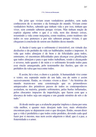 247
1º O – Universo em Desencanto
Do jeito que viviam eram verdadeiros perdidos, sem nada
conhecerem de si mesmos e da formação do mundo. Viviam como
verdadeiros bichos, sabendo que tinham vida e por isso, tinham que
viver, sem contudo saberem porque viviam. Não tinham noção de
espécie alguma sobre o que é a vida, nem das demais coisas,
resumindo a vida como traiçoeira, como traidora, como traidores são
todos os seus pertences e por não saberem porque viviam, é que
chegaram à conclusão de serem uns iludidos desse mundo.
A ilusão é tanta que o sofrimento é irresistível, em virtude das
desilusões e do prelúdio da vida ser ludibriador, traidor e impostor. A
vida que todos almejam é de bem e de felicidades para todos,
entretanto, só encontram dificuldades para alcançar essa glorificação
que todos almejam e para o que todos trabalham, vendo e alcançando
o reverso, tudo quanto é de ruim e o sofrimento levando todos para
esse rincão amargurado, pelo testemunho das ilusões, que são os
prelúdios da valsa que toca entre todos.
E assim, há o riso, o choro e a paixão. A humanidade vive como
o vento; ora soprando muito de um lado, ora de outro e assim
sucessivamente. Então, os viventes vivem a dizer: "-As histórias do
mundo trazem-nos uma consternação que os primordiosos
antepassados dos primitivos passos de todos os contemporâneos
assinalam, na maioria, grandes sofrimentos, pelas burlas inflamadas,
pelos chocantes impactos da imperfeição, que fazem com que a
alavanca de todos seja um enigma e um grande mistério de nós e de
tudo."
Já desde muito que a avalanche popular implora e clama por uma
vida melhor, e quanto mais desejam tudo isso, mais obstáculos
encontram para se depararem com o que desejam. Então, ousam dizer
que a vida é perdulária e que todos estão perdidos, devendo cada qual
fazer por si mesmo, mas nem assim adquirem o ideal, que é a paz, a
fraternidade e o amor.
 