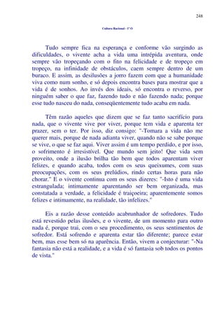 248
Cultura Racional - 1º O
Tudo sempre fica na esperança e conforme vão surgindo as
dificuldades, o vivente acha a vida uma intrépida aventura, onde
sempre vão tropeçando com o fito na felicidade e de tropeço em
tropeço, na infinidade de obstáculos, caem sempre dentro de um
buraco. E assim, as desilusões a jorro fazem com que a humanidade
viva como num sonho, e só depois encontra bases para mostrar que a
vida é de sonhos. Ao invés dos ideais, só encontra o reverso, por
ninguém saber o que faz, fazendo tudo e não fazendo nada; porque
esse tudo nasceu do nada, conseqüentemente tudo acaba em nada.
Têm razão aqueles que dizem que se faz tanto sacrifício para
nada, que o vivente vive por viver, porque tem vida e aparenta ter
prazer, sem o ter. Por isso, diz consigo: "-Tomara a vida não me
querer mais, porque de nada adianta viver, quando não se sabe porque
se vive, o que se faz aqui. Viver assim é um tempo perdido, e por isso,
o sofrimento é irresistível. Que mundo sem jeito! Que vida sem
proveito, onde a ilusão brilha tão bem que todos aparentam viver
felizes, e quando acaba, todos com os seus queixumes, com suas
preocupações, com os seus prelúdios, rindo certas horas para não
chorar." E o vivente continua com os seus dizeres: "-Isto é uma vida
estrangulada; intimamente aparentando ser bem organizada, mas
constatada a verdade, a felicidade é traiçoeira; aparentemente somos
felizes e intimamente, na realidade, tão infelizes."
Eis a razão desse conteúdo acabrunhador de sofredores. Tudo
está revestido pelas ilusões, e o vivente, de um momento para outro
nada é, porque trai, com o seu procedimento, os seus sentimentos de
sofredor. Está sofrendo e aparenta estar tão diferente; parece estar
bem, mas esse bem só na aparência. Então, vivem a conjecturar: "-Na
fantasia não está a realidade, e a vida é só fantasia sob todos os pontos
de vista."
 