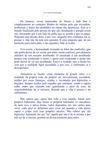 249
1º O – Universo em Desencanto
Na fantasia, vivem fantasiados de felizes e tudo lhes é
completamente ao contrário. Dentro do íntimo, pelo que escondem,
acobertam a maior das podridões no manto das aparências. Está aí o
mundo focalizado pelo prisma do que são, detalhando o porquê assim
são, mostrando que é um fogo de palha que se acende e que se apaga.
Ninguém tem dúvida disto, e por isso, ninguém tem confiança em si,
porque a vida não dá nem tem garantia. É uma máquina que, de um
momento para outro pára, e em segundos, tudo se acaba.
Vive assim, a humanidade, reinando na febre das confusões, que
não podia deixar de ser assim, por todos serem confusos, por adotarem
métodos de um encanto moribundo. O encantado é um moribundo
porque está condenado à morte, e quem está condenado à morte não
pode deixar de ser um moribundo. Esta é a verdade; mas a ilusão faz
com que a realidade fique escondida, e por isso, o sofrimento aí é
desesperador.
Alimentam as ilusões como elemento de grande valor, e a
realidade da própria vida, do próprio ser, desvalorizam, escondem,
traídos por essas fantasias, criadas e inventadas por hipócritas e
fingidos. Sempre traídos pelo orgulho que ostentam, vendo a sujeira
sobre todos que clamam, não agüentando o peso da cruz, da
responsabilidade de si mesmos, dizendo que a vida é penosa e de
sofrimentos.
Não sabem que, quem deu vida a esse mundo, foram seus
próprios habitantes. Que foram os próprios habitantes os causadores
de tudo isso, e dessa forma, todos dependem uns dos outros para
viver, cada qual se definindo para viver até quando a vida quiser
suprir o corpo com seus próprios anseios. Não sabem que são
hipócritas mantendo em seu "eu" aquilo que não é de si mesmo e por
não ser de si mesmo, perdem-na de um momento para outro.
 