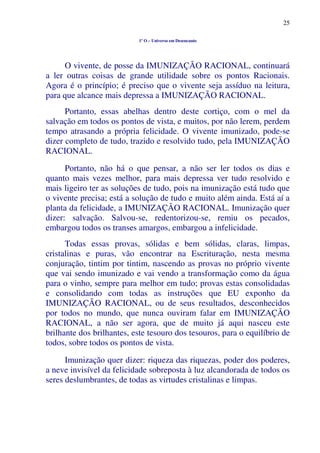 25
1º O – Universo em Desencanto
O vivente, de posse da IMUNIZAÇÃO RACIONAL, continuará
a ler outras coisas de grande utilidade sobre os pontos Racionais.
Agora é o princípio; é preciso que o vivente seja assíduo na leitura,
para que alcance mais depressa a IMUNIZAÇÃO RACIONAL.
Portanto, essas abelhas dentro deste cortiço, com o mel da
salvação em todos os pontos de vista, e muitos, por não lerem, perdem
tempo atrasando a própria felicidade. O vivente imunizado, pode-se
dizer completo de tudo, trazido e resolvido tudo, pela IMUNIZAÇÃO
RACIONAL.
Portanto, não há o que pensar, a não ser ler todos os dias e
quanto mais vezes melhor, para mais depressa ver tudo resolvido e
mais ligeiro ter as soluções de tudo, pois na imunização está tudo que
o vivente precisa; está a solução de tudo e muito além ainda. Está aí a
planta da felicidade, a IMUNIZAÇÃO RACIONAL. Imunização quer
dizer: salvação. Salvou-se, redentorizou-se, remiu os pecados,
embargou todos os transes amargos, embargou a infelicidade.
Todas essas provas, sólidas e bem sólidas, claras, limpas,
cristalinas e puras, vão encontrar na Escrituração, nesta mesma
conjuração, tintim por tintim, nascendo as provas no próprio vivente
que vai sendo imunizado e vai vendo a transformação como da água
para o vinho, sempre para melhor em tudo; provas estas consolidadas
e consolidando com todas as instruções que EU exponho da
IMUNIZAÇÃO RACIONAL, ou de seus resultados, desconhecidos
por todos no mundo, que nunca ouviram falar em IMUNIZAÇÃO
RACIONAL, a não ser agora, que de muito já aqui nasceu este
brilhante dos brilhantes, este tesouro dos tesouros, para o equilíbrio de
todos, sobre todos os pontos de vista.
Imunização quer dizer: riqueza das riquezas, poder dos poderes,
a neve invisível da felicidade sobreposta à luz alcandorada de todos os
seres deslumbrantes, de todas as virtudes cristalinas e limpas.
 