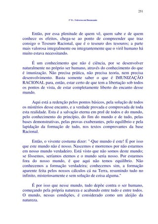 251
1º O – Universo em Desencanto
Então, por essa plenitude de quem vê, quem sabe e de quem
conhece os efeitos, chega-se ao ponto de compreender que traz
consigo o Tesouro Racional, que é o tesouro dos tesouros; a parte
mais valorosa integralmente ou integrantemente que o viril humano há
muito estava necessitando.
É um conhecimento que não é ciência, por se desenvolver
naturalmente no próprio ser humano, através do conhecimento do que
é imunização. Não precisa prática, não precisa teoria, nem precisa
desenvolvimento. Basta somente saber o que é IMUNIZAÇÃO
RACIONAL para, então, estar certo de que tem a libertação sob todos
os pontos de vista, de estar completamente liberto do encanto desse
mundo.
Aqui está a redenção pelos pontos básicos, pela solução de todos
os mistérios desse encanto, e a verdade provada e comprovada de toda
esta realidade. Esta é a salvação eterna em prol de todos e do mundo,
pelo conhecimento do princípio, do fim do mundo e de tudo, pelas
bases demonstrativas, pelas provas exuberantes, pelo equilíbrio e pela
lapidação da formação de tudo, nos textos comprovantes da base
Racional.
Então, o vivente costuma dizer: "-Que mundo é este! É por isso
que este mundo não é nosso. Nascemos e morremos por não estarmos
em nosso mundo verdadeiro. Está visto que não somos deste mundo;
se fôssemos, seríamos eternos e o mundo seria nosso. Por estarmos
fora do nosso mundo, é que aqui não temos equilíbrio. Não
conhecemos a formação verdadeira; conhecemos sim, a formação
aparente feita pelos nossos cálculos cá na Terra, resumindo tudo no
infinito, misteriosamente e sem solução de coisa alguma."
É por isso que nesse mundo, tudo depõe contra o ser humano,
começando pela própria natureza e acabando entre tudo e entre todos.
O mundo, nessas condições, é considerado como um aleijão da
natureza.
 