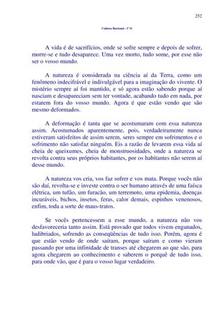 252
Cultura Racional - 1º O
A vida é de sacrifícios, onde se sofre sempre e depois de sofrer,
morre-se e tudo desaparece. Uma vez morto, tudo some, por esse não
ser o vosso mundo.
A natureza é considerada na ciência aí da Terra, como um
fenômeno indecifrável e indivulgável para a imaginação do vivente. O
mistério sempre aí foi mantido, e só agora estão sabendo porque aí
nasciam e desapareciam sem ter vontade, acabando tudo em nada, por
estarem fora do vosso mundo. Agora é que estão vendo que são
mesmo deformados.
A deformação é tanta que se acostumaram com essa natureza
assim. Acostumados aparentemente, pois, verdadeiramente nunca
estiveram satisfeitos de assim serem, seres sempre em sofrimentos e o
sofrimento não satisfaz ninguém. Eis a razão de levarem essa vida aí
cheia de queixumes, cheia de monstruosidades, onde a natureza se
revolta contra seus próprios habitantes, por os habitantes não serem aí
desse mundo.
A natureza vos cria, vos faz sofrer e vos mata. Porque vocês não
são daí, revolta-se e investe contra o ser humano através de uma faísca
elétrica, um tufão, um furacão, um terremoto, uma epidemia, doenças
incuráveis, bichos, insetos, feras, calor demais, espinhos venenosos,
enfim, toda a sorte de maus-tratos.
Se vocês pertencessem a esse mundo, a natureza não vos
desfavoreceria tanto assim. Está provado que todos vivem enganados,
ludibriados, sofrendo as conseqüências de tudo isso. Porém, agora é
que estão vendo de onde saíram, porque saíram e como vieram
passando por uma infinidade de transes até chegarem ao que são, para
agora chegarem ao conhecimento e saberem o porquê de tudo isso,
para onde vão, que é para o vosso lugar verdadeiro.
 