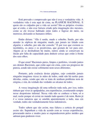 253
1º O – Universo em Desencanto
Está provado e comprovado que não é essa a verdadeira vida. A
verdadeira vida é esta aqui de cima, na PLANÍCIE RACIONAL. E
quem são os culpados por a vida ser assim? São os próprios viventes
que aí estão, e não esse fariseu criado pela imaginação dos mesmos,
como se ele tivesse habitado entre todos e fugisse do meio, ou
morresse, deixando os humanos órfãos.
Então diriam: "-Ele é surdo, mudo e soberbo. Surdo, por não
atender às súplicas de ninguém; mudo, por jamais ter falado com
alguém; e soberbo, por não dar consolo." É por isso que existem os
incrédulos, os ateus e os positivistas, que gostam de ver para crer.
Alguns já se desiludiram há muito, outros ainda se conservam na
ilusão por falta de capacidade para deduzir coisas que estão à frente
dos seus olhos.
O que eram? Racionais puros, limpos e perfeitos, vivendo juntos
aos demais Racionais, que estão aqui em cima, com seu progresso de
pureza, aonde não existe sofrimento nem sexos diferentes.
Portanto, pela essência destas páginas, cujo conteúdo jamais
ninguém imaginou viesse às mãos de todos, onde não há razões para
dúvidas, então, vendo que não se trata de nenhum problema nem de
enigma, e sim, da verdade das verdades ao alcance de todos.
A vossa imaginação dá uma reflexão toda nula, por isso, todos
tinham que viver às apalpadelas, em experiências, aventurando sempre
nesse despotismo infernal. Nessa vida não se conhece o bem, só o
mal; razão porque só existe no mundo tudo quanto é de ruim. Ruim já
é a vossa natureza que se amolda aparentemente a tudo, mas em
verdade, todos são verdadeiramente feras indomáveis.
Todos sabem que são assim, mas faltava a certeza do porquê
assim são. Supunham a vida de acordo com as vossas experiências,
procurando meios e modos para se engrandecerem pelos moldes que
adotam para poderem viver.
 