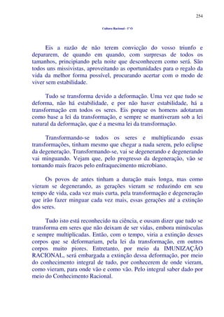 254
Cultura Racional - 1º O
Eis a razão de não terem convicção do vosso triunfo e
depararem, de quando em quando, com surpresas de todos os
tamanhos, principiando pela noite que desconhecem como será. São
todos uns missivistas, aproveitando as oportunidades para o regalo da
vida da melhor forma possível, procurando acertar com o modo de
viver sem estabilidade.
Tudo se transforma devido a deformação. Uma vez que tudo se
deforma, não há estabilidade, e por não haver estabilidade, há a
transformação em todos os seres. Eis porque os homens adotaram
como base a lei da transformação, e sempre se mantiveram sob a lei
natural da deformação, que é a mesma lei da transformação.
Transformando-se todos os seres e multiplicando essas
transformações, tinham mesmo que chegar a nada serem, pelo eclipse
da degeneração. Transformando-se, vai se degenerando e degenerando
vai minguando. Vejam que, pelo progresso da degeneração, vão se
tornando mais fracos pelo enfraquecimento microbiano.
Os povos de antes tinham a duração mais longa, mas como
vieram se degenerando, as gerações vieram se reduzindo em seu
tempo de vida, cada vez mais curta, pela transformação e degeneração
que irão fazer minguar cada vez mais, essas gerações até a extinção
dos seres.
Tudo isto está reconhecido na ciência, e ousam dizer que tudo se
transforma em seres que não deixam de ser vidas, embora minúsculas
e sempre multiplicadas. Então, com o tempo, viria a extinção desses
corpos que se deformariam, pela lei da transformação, em outros
corpos muito piores. Entretanto, por meio da IMUNIZAÇÃO
RACIONAL, será embargada a extinção dessa deformação, por meio
do conhecimento integral de tudo, por conhecerem de onde vieram,
como vieram, para onde vão e como vão. Pelo integral saber dado por
meio do Conhecimento Racional.
 